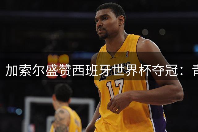 加索尔盛赞西班牙世界杯夺冠：青训体系与团队信念铸就辉煌