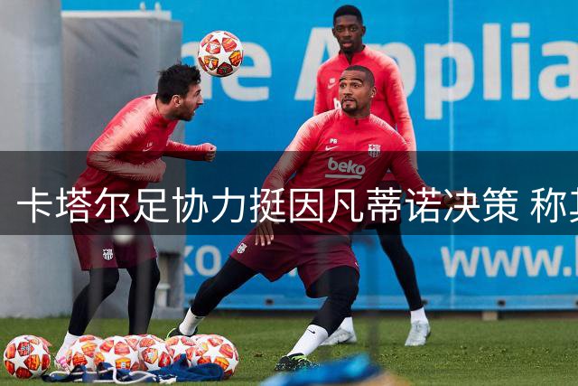卡塔尔足协力挺因凡蒂诺决策 称其为全球足球团结注入新动能