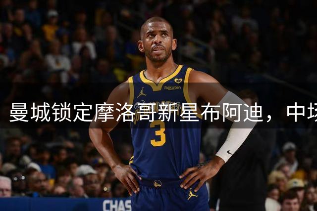 曼城锁定摩洛哥新星布阿迪，中场重建迈出关键一步