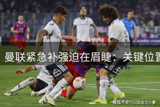 曼联紧急补强迫在眉睫：关键位置深度缺失恐成新赛季隐患