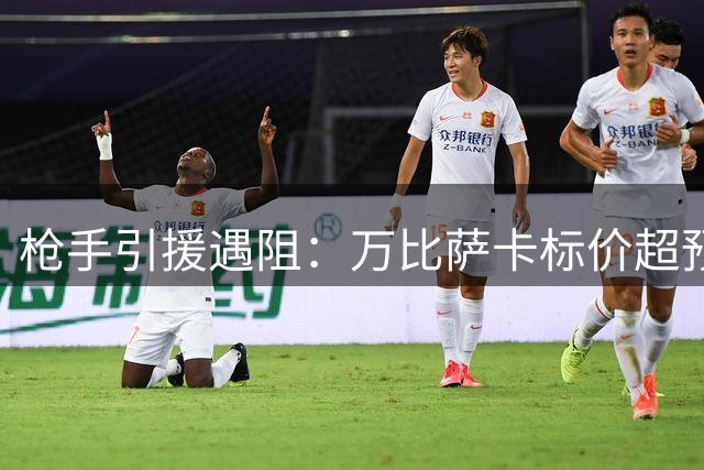 枪手引援遇阻：万比萨卡标价超预期 多笔交易陷入僵局