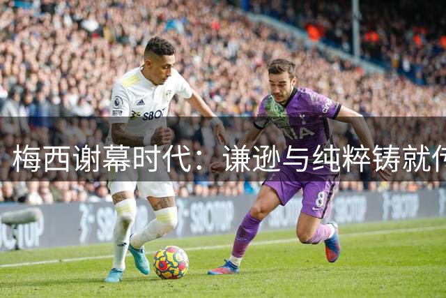 梅西谢幕时代：谦逊与纯粹铸就传奇符号