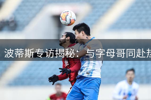 波蒂斯专访揭秘：与字母哥同赴热火情谊深厚 更衣室佳话曝光