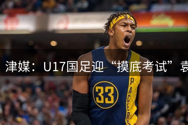 津媒：U17国足迎“摸底考试”袁博涵未获征召但得到浮嶋敏重视
