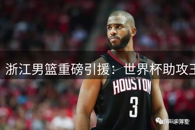 浙江男篮重磅引援：世界杯助攻王加盟助力新赛季