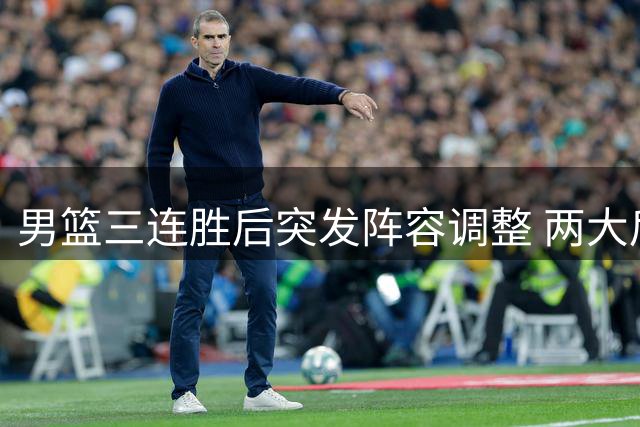 男篮三连胜后突发阵容调整 两大后卫离队引热议 胡明轩火线归队备战世预赛