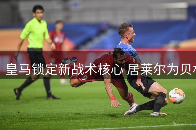 皇马锁定新战术核心 居莱尔为贝林厄姆回归铺路