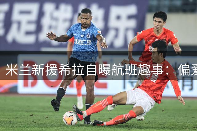 米兰新援希拉自曝航班趣事：偏爱与天才少年卡马尔达邻座