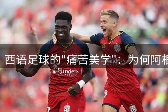 西语足球的"痛苦美学"：为何阿根廷西班牙视煎熬为夺冠密钥