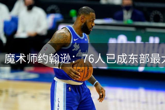 魔术师约翰逊：76人已成东部最大威胁，防守与化学反应待解