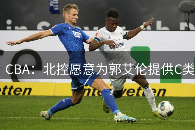 CBA：北控愿意为郭艾伦提供C类合同，吴前敲定浙江老将合同，王浩然个人事务离开中国男篮，曾凡博赴海外治疗