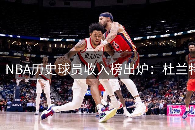 NBA历史球员收入榜出炉：杜兰特力压詹姆斯登顶